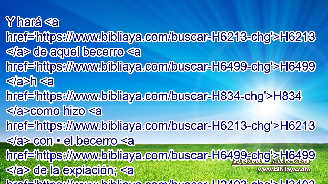 Y hará H6213  de aquel becerro H6499 h H834 como hizo H6213  con • el becerro H6499  de la expiación; H2403 H lo mismo H3651 Am hará H6213  de él; • así hará el sacerdote H3548 H expiación H3722  por H5921 Pu ellos, H1992  y obtendrán perdón. H5545 , PL,  