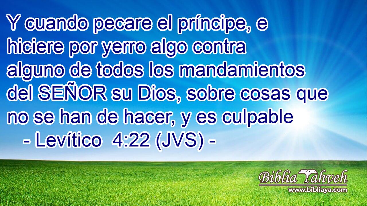 Y cuando pecare el príncipe, e hiciere por yerro algo contra alguno de todos los mandamientos del SEÑOR su Dios, sobre cosas que no se han de hacer, y es culpable
