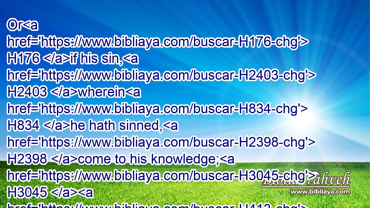 Or H176 if his sin, H2403 wherein H834 he hath sinned, H2398 come to his knowledge; H3045  H413 he shall bring H935 (H853) his offering, H7133 a kid H8163 of the goats, H5795 a male H2145 without blemish:H8549