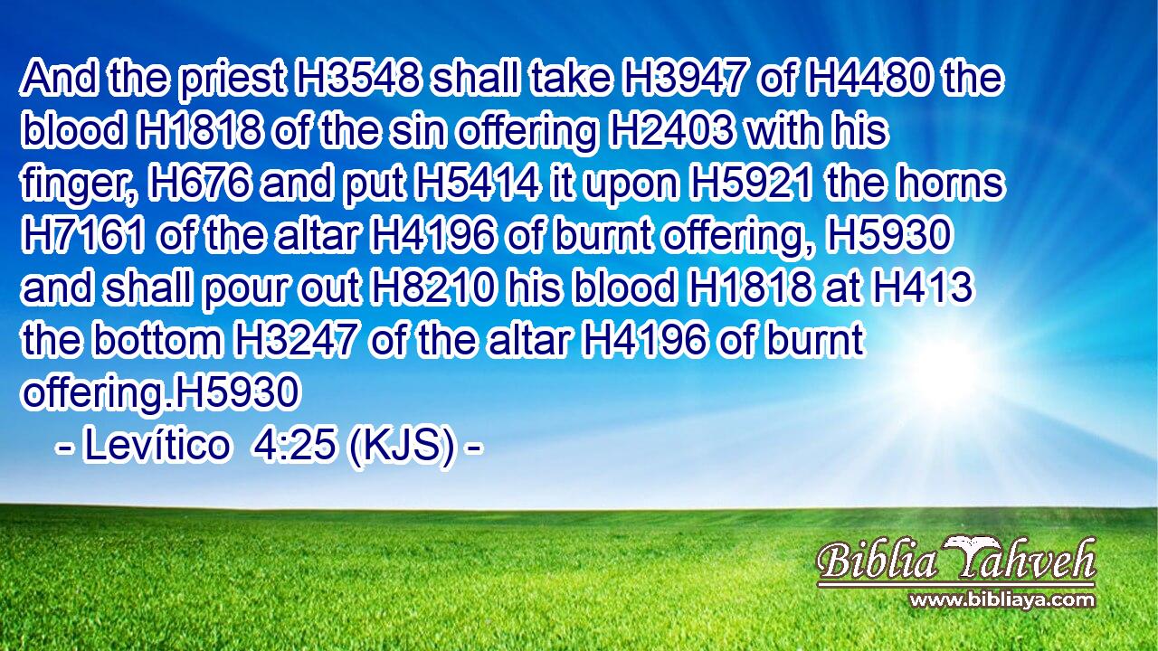And the priest H3548 shall take H3947 of H4480 the blood H1818 of the sin offering H2403 with his finger, H676 and put H5414 it upon H5921 the horns H7161 of the altar H4196 of burnt offering, H5930 and shall pour out H8210 his blood H1818 at H413 the bottom H3247 of the altar H4196 of burnt offering.H5930
