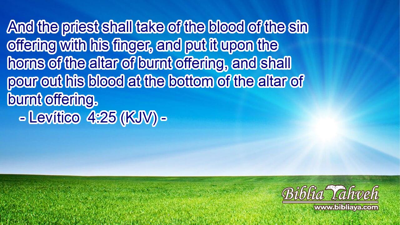 And the priest shall take of the blood of the sin offering with his finger, and put it upon the horns of the altar of burnt offering, and shall pour out his blood at the bottom of the altar of burnt offering.
