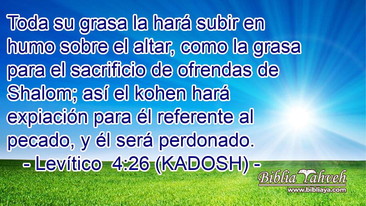  Toda su grasa la hará subir en humo sobre el altar, como la grasa para el sacrificio de ofrendas de Shalom; así el kohen hará expiación para él referente al pecado, y él será perdonado. 