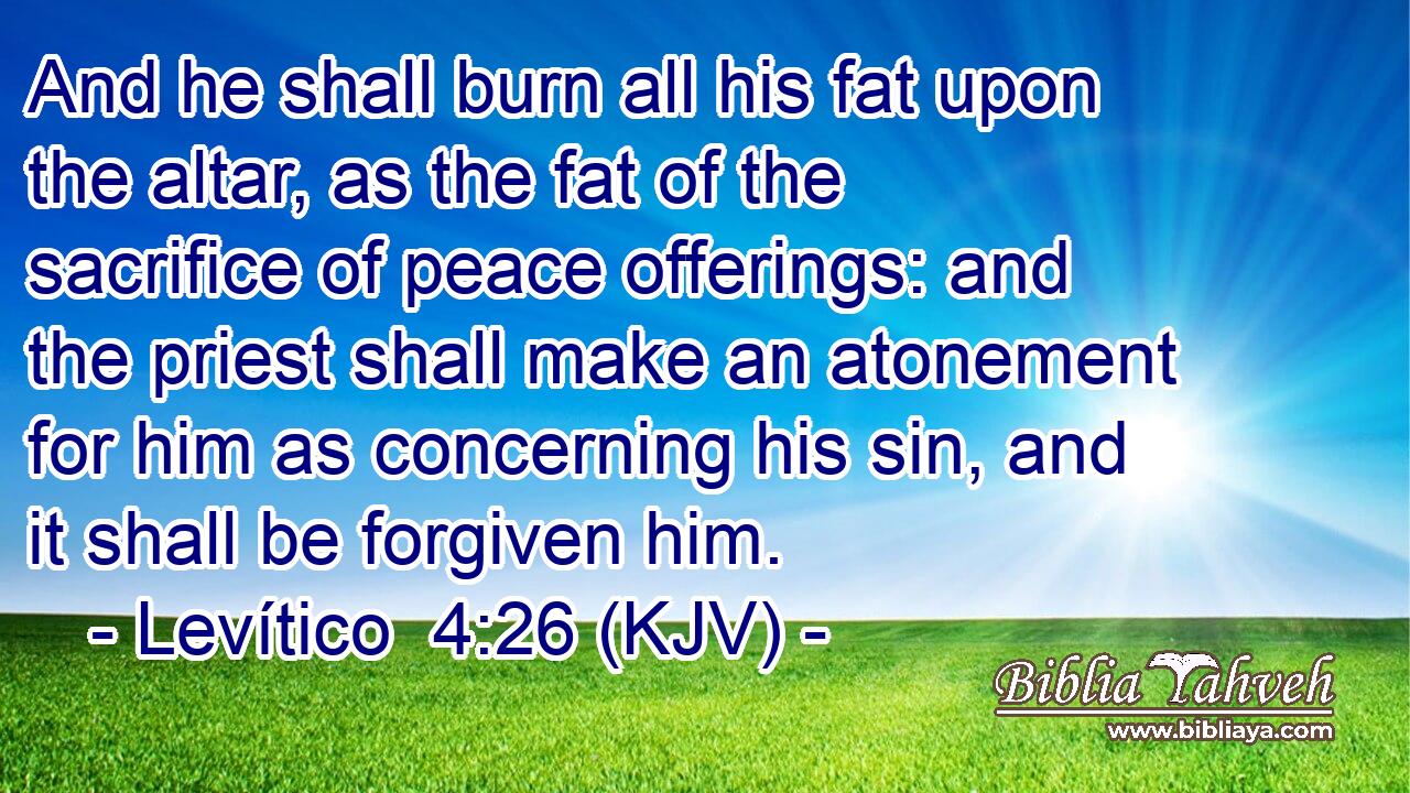 And he shall burn all his fat upon the altar, as the fat of the sacrifice of peace offerings: and the priest shall make an atonement for him as concerning his sin, and it shall be forgiven him.