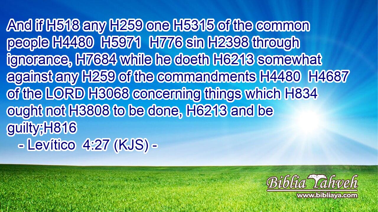 And if H518 any H259 one H5315 of the common people H4480  H5971  H776 sin H2398 through ignorance, H7684 while he doeth H6213 somewhat against any H259 of the commandments H4480  H4687 of the LORD H3068 concerning things which H834 ought not H3808 to be done, H6213 and be guilty;H816
