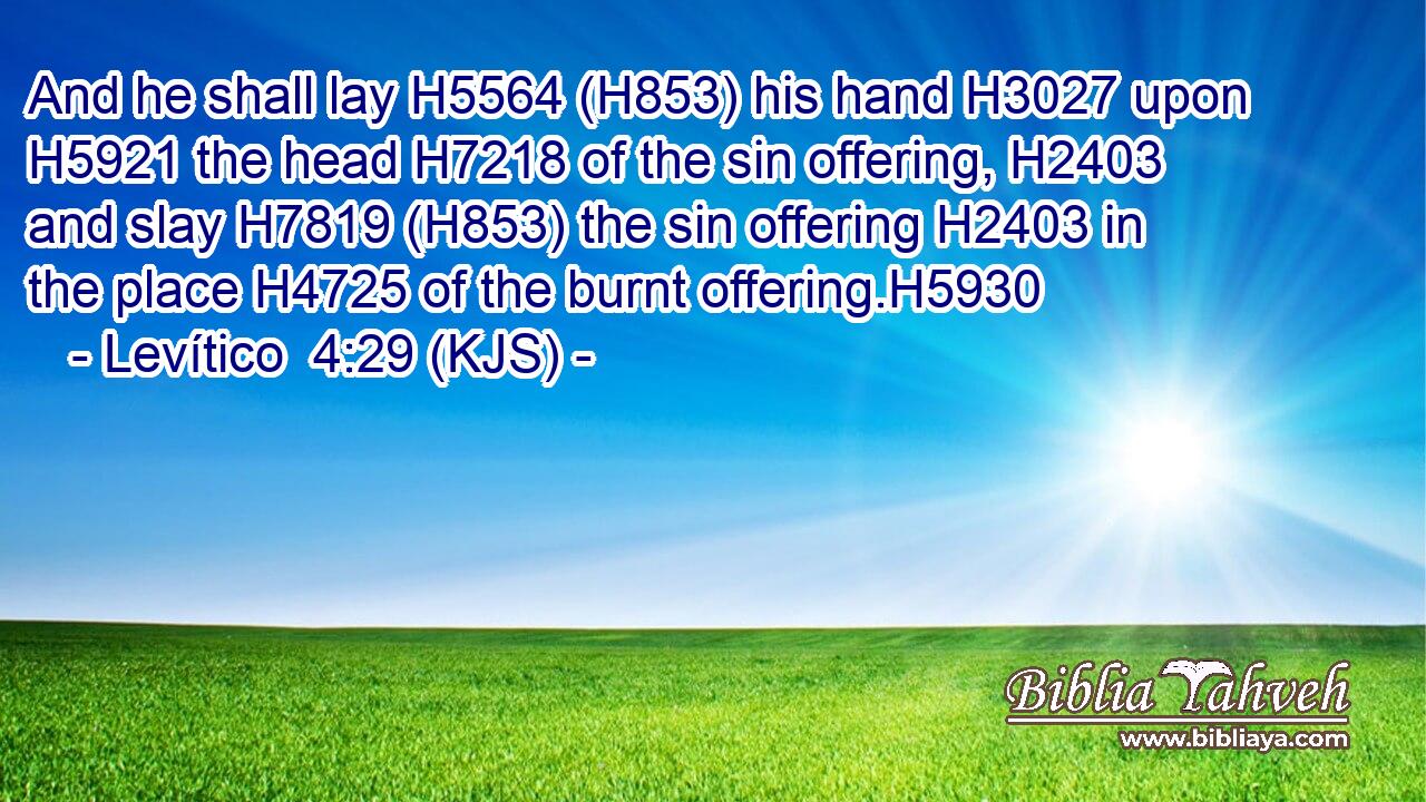 And he shall lay H5564 (H853) his hand H3027 upon H5921 the head H7218 of the sin offering, H2403 and slay H7819 (H853) the sin offering H2403 in the place H4725 of the burnt offering.H5930