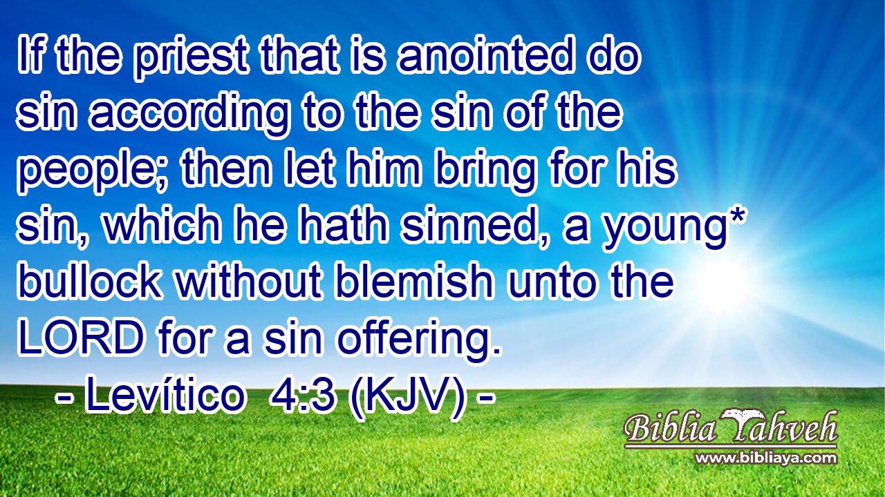 If the priest that is anointed do sin according to the sin of the people; then let him bring for his sin, which he hath sinned, a young* bullock without blemish unto the LORD for a sin offering.