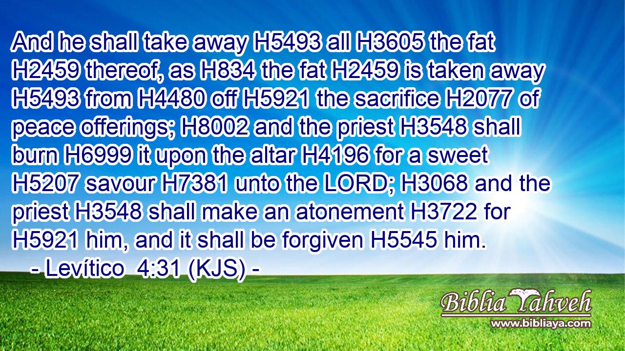 And he shall take away H5493 all H3605 the fat H2459 thereof, as H834 the fat H2459 is taken away H5493 from H4480 off H5921 the sacrifice H2077 of peace offerings; H8002 and the priest H3548 shall burn H6999 it upon the altar H4196 for a sweet H5207 savour H7381 unto the LORD; H3068 and the priest H3548 shall make an atonement H3722 for H5921 him, and it shall be forgiven H5545 him.
