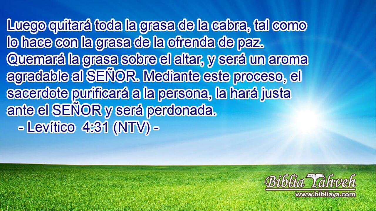 Luego quitará toda la grasa de la cabra, tal como lo hace con la grasa de la ofrenda de paz. Quemará la grasa sobre el altar, y será un aroma agradable al SEÑOR. Mediante este proceso, el sacerdote purificará a la persona, la hará justa ante el SEÑOR y será perdonada.