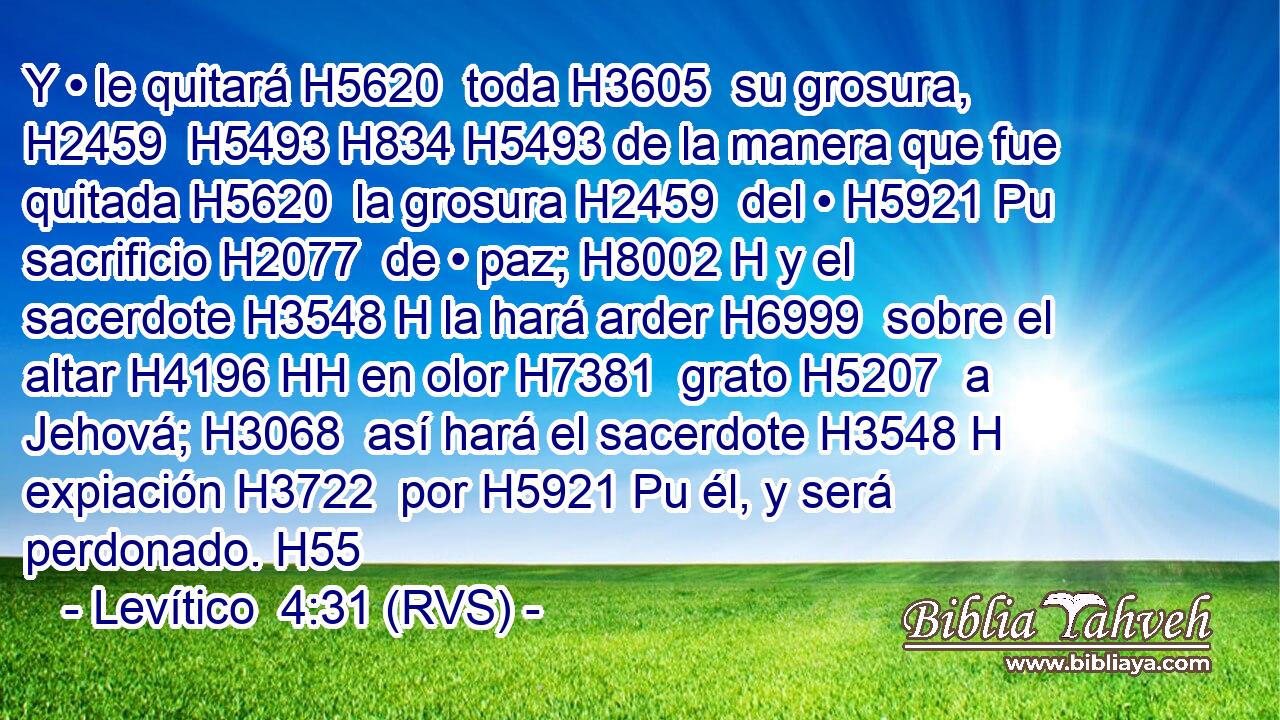 Y • le quitará H5620  toda H3605  su grosura, H2459  H5493 H834 H5493 de la manera que fue quitada H5620  la grosura H2459  del • H5921 Pu sacrificio H2077  de • paz; H8002 H y el sacerdote H3548 H la hará arder H6999  sobre el altar H4196 HH en olor H7381  grato H5207  a Jehová; H3068  así hará el sacerdote H3548 H expiación H3722  por H5921 Pu él, y será perdonado. H55