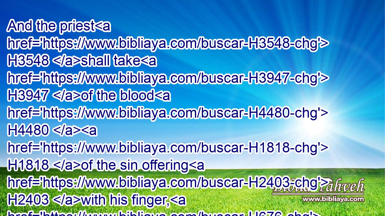 And the priest H3548 shall take H3947 of the blood H4480  H1818 of the sin offering H2403 with his finger, H676 and put H5414 it upon H5921 the horns H7161 of the altar H4196 of burnt offering, H5930 and shall pour out H8210 all H3605 the blood H1818 thereof at H413 the bottom H3247 of the altar:H4196