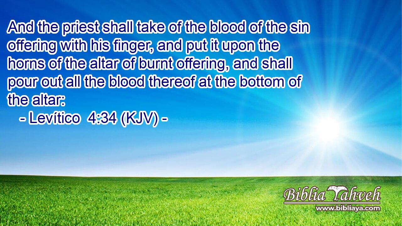 And the priest shall take of the blood of the sin offering with his finger, and put it upon the horns of the altar of burnt offering, and shall pour out all the blood thereof at the bottom of the altar: