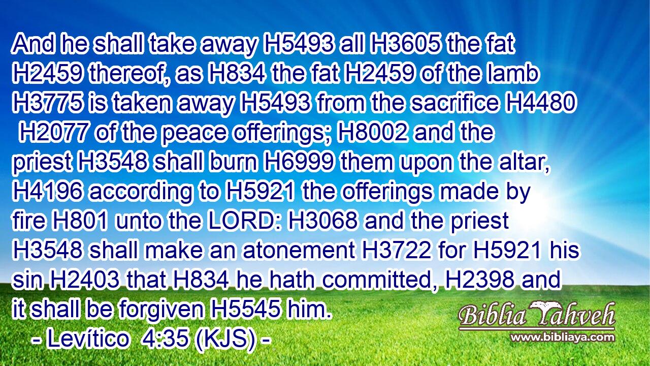 And he shall take away H5493 all H3605 the fat H2459 thereof, as H834 the fat H2459 of the lamb H3775 is taken away H5493 from the sacrifice H4480  H2077 of the peace offerings; H8002 and the priest H3548 shall burn H6999 them upon the altar, H4196 according to H5921 the offerings made by fire H801 unto the LORD: H3068 and the priest H3548 shall make an atonement H3722 for H5921 his sin H2403 that H834 he hath committed, H2398 and it shall be forgiven H5545 him.