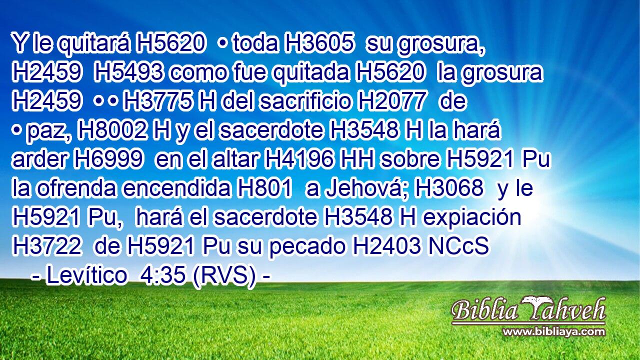 Y le quitará H5620  • toda H3605  su grosura, H2459  H5493 como fue quitada H5620  la grosura H2459  • • H3775 H del sacrificio H2077  de • paz, H8002 H y el sacerdote H3548 H la hará arder H6999  en el altar H4196 HH sobre H5921 Pu la ofrenda encendida H801  a Jehová; H3068  y le H5921 Pu,  hará el sacerdote H3548 H expiación H3722  de H5921 Pu su pecado H2403 NCcS