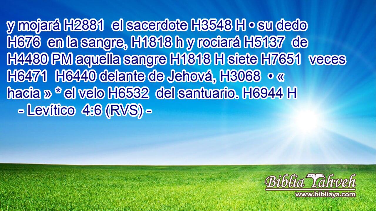 y mojará H2881  el sacerdote H3548 H • su dedo H676  en la sangre, H1818 h y rociará H5137  de H4480 PM aquella sangre H1818 H siete H7651  veces H6471  H6440 delante de Jehová, H3068  • « hacia » * el velo H6532  del santuario. H6944 H 