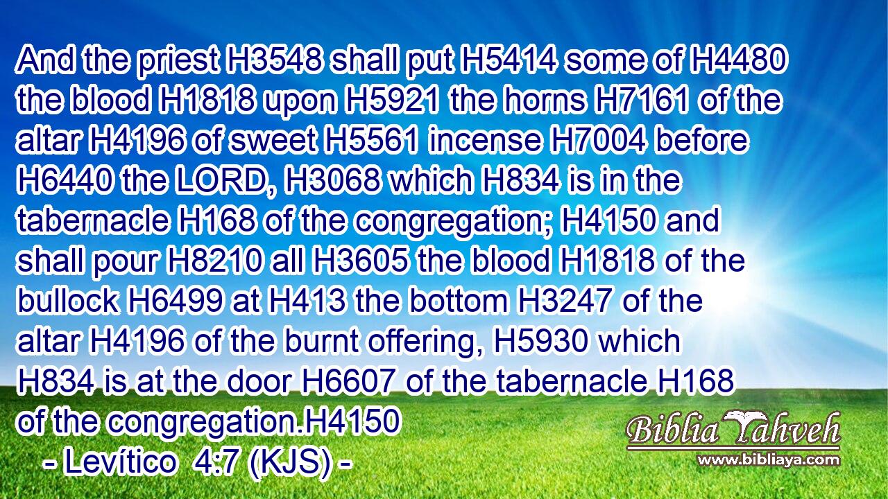 And the priest H3548 shall put H5414 some of H4480 the blood H1818 upon H5921 the horns H7161 of the altar H4196 of sweet H5561 incense H7004 before H6440 the LORD, H3068 which H834 is in the tabernacle H168 of the congregation; H4150 and shall pour H8210 all H3605 the blood H1818 of the bullock H6499 at H413 the bottom H3247 of the altar H4196 of the burnt offering, H5930 which H834 is at the door H6607 of the tabernacle H168 of the congregation.H4150