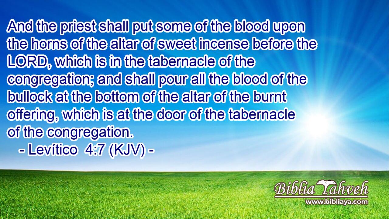 And the priest shall put some of the blood upon the horns of the altar of sweet incense before the LORD, which is in the tabernacle of the congregation; and shall pour all the blood of the bullock at the bottom of the altar of the burnt offering, which is at the door of the tabernacle of the congregation.