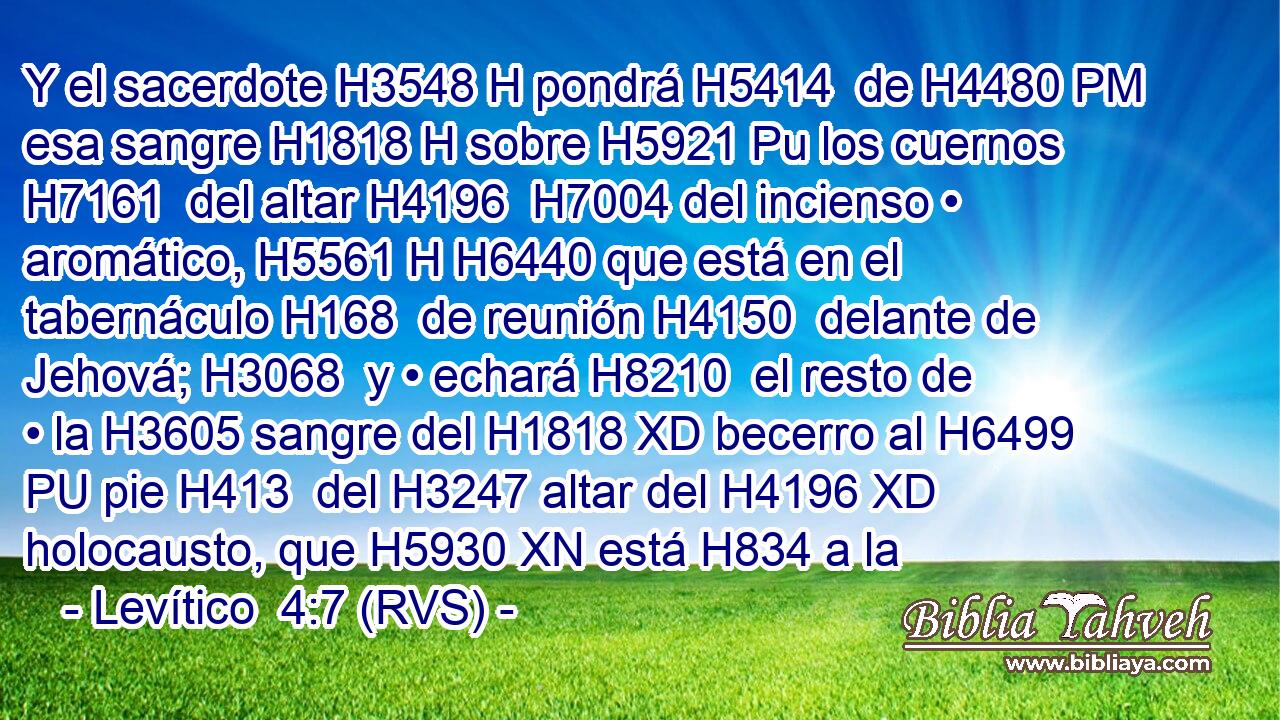 Y el sacerdote H3548 H pondrá H5414  de H4480 PM esa sangre H1818 H sobre H5921 Pu los cuernos H7161  del altar H4196  H7004 del incienso • aromático, H5561 H H6440 que está en el tabernáculo H168  de reunión H4150  delante de Jehová; H3068  y • echará H8210  el resto de • la H3605 sangre del H1818 XD becerro al H6499 PU pie H413  del H3247 altar del H4196 XD holocausto, que H5930 XN está H834 a la