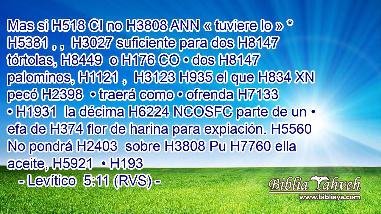 Mas si H518 CI no H3808 ANN « tuviere lo » * H5381 , ,  H3027 suficiente para dos H8147  tórtolas, H8449  o H176 CO • dos H8147  palominos, H1121 ,  H3123 H935 el que H834 XN pecó H2398  • traerá como • ofrenda H7133  • H1931  la décima H6224 NCOSFC parte de un • efa de H374 flor de harina para expiación. H5560  No pondrá H2403  sobre H3808 Pu H7760 ella aceite, H5921  • H193