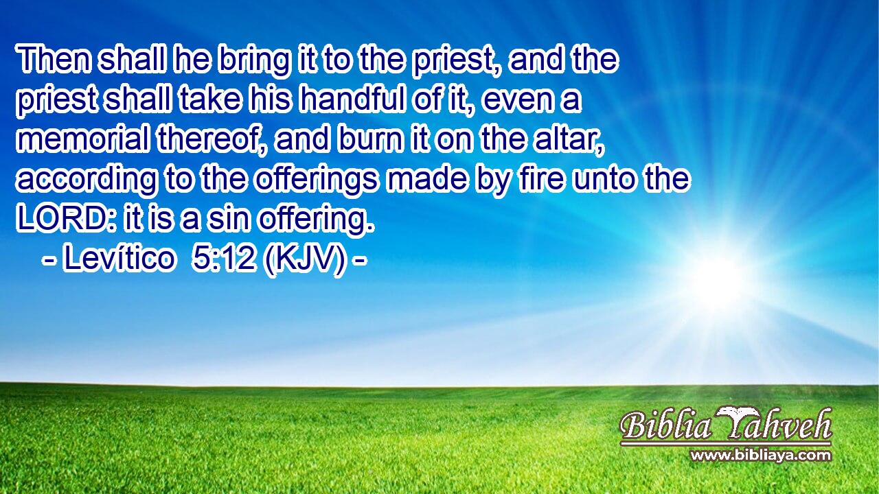 Then shall he bring it to the priest, and the priest shall take his handful of it, even a memorial thereof, and burn it on the altar, according to the offerings made by fire unto the LORD: it is a sin offering.