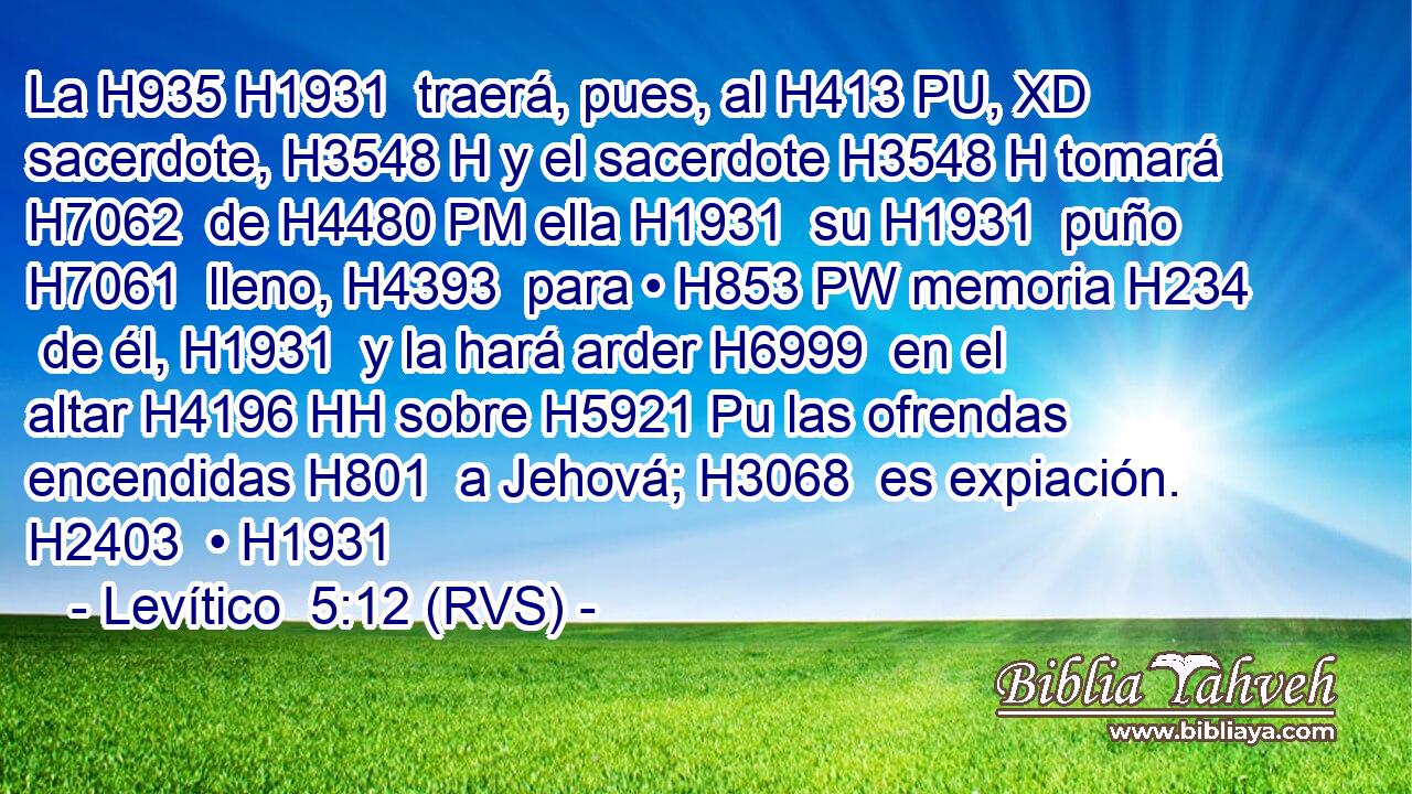 La H935 H1931  traerá, pues, al H413 PU, XD sacerdote, H3548 H y el sacerdote H3548 H tomará H7062  de H4480 PM ella H1931  su H1931  puño H7061  lleno, H4393  para • H853 PW memoria H234  de él, H1931  y la hará arder H6999  en el altar H4196 HH sobre H5921 Pu las ofrendas encendidas H801  a Jehová; H3068  es expiación. H2403  • H1931  