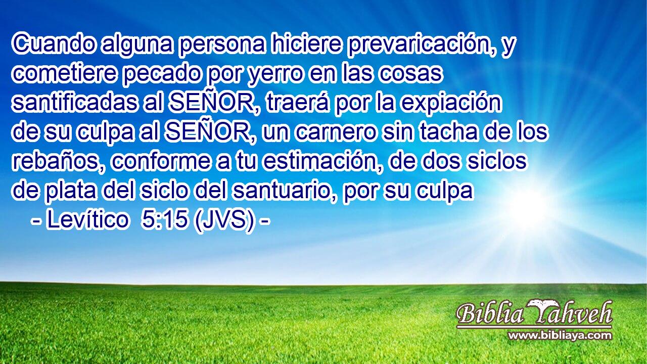 Cuando alguna persona hiciere prevaricación, y cometiere pecado por yerro en las cosas santificadas al SEÑOR, traerá por la expiación de su culpa al SEÑOR, un carnero sin tacha de los rebaños, conforme a tu estimación, de dos siclos de plata del siclo del santuario, por su culpa