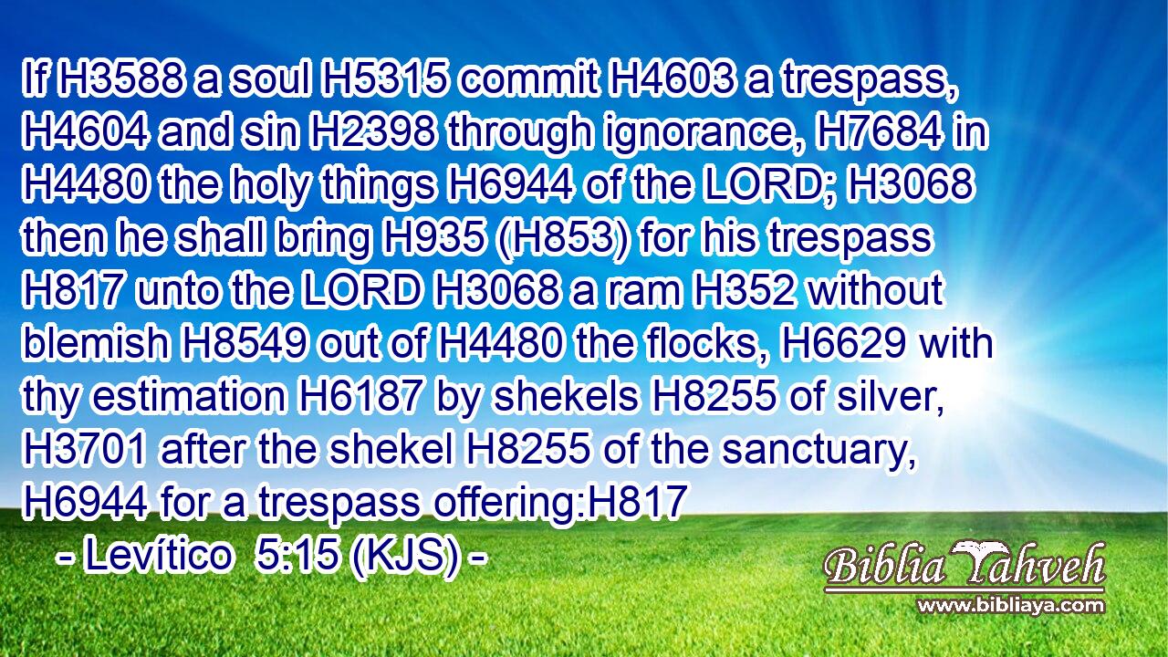 If H3588 a soul H5315 commit H4603 a trespass, H4604 and sin H2398 through ignorance, H7684 in H4480 the holy things H6944 of the LORD; H3068 then he shall bring H935 (H853) for his trespass H817 unto the LORD H3068 a ram H352 without blemish H8549 out of H4480 the flocks, H6629 with thy estimation H6187 by shekels H8255 of silver, H3701 after the shekel H8255 of the sanctuary, H6944 for a trespass offering:H817