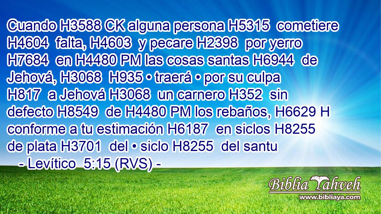 Cuando H3588 CK alguna persona H5315  cometiere H4604  falta, H4603  y pecare H2398  por yerro H7684  en H4480 PM las cosas santas H6944  de Jehová, H3068  H935 • traerá • por su culpa H817  a Jehová H3068  un carnero H352  sin defecto H8549  de H4480 PM los rebaños, H6629 H conforme a tu estimación H6187  en siclos H8255  de plata H3701  del • siclo H8255  del santu