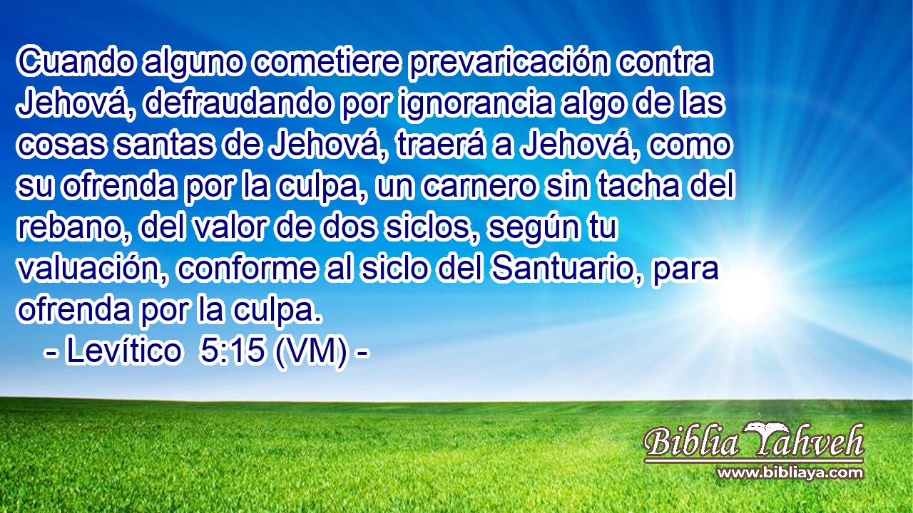  Cuando alguno cometiere prevaricación contra Jehová, defraudando por ignorancia algo de las cosas santas de Jehová, traerá a Jehová, como su ofrenda por la culpa, un carnero sin tacha del rebano, del valor de dos siclos, según tu valuación, conforme al siclo del Santuario, para ofrenda por la culpa. 