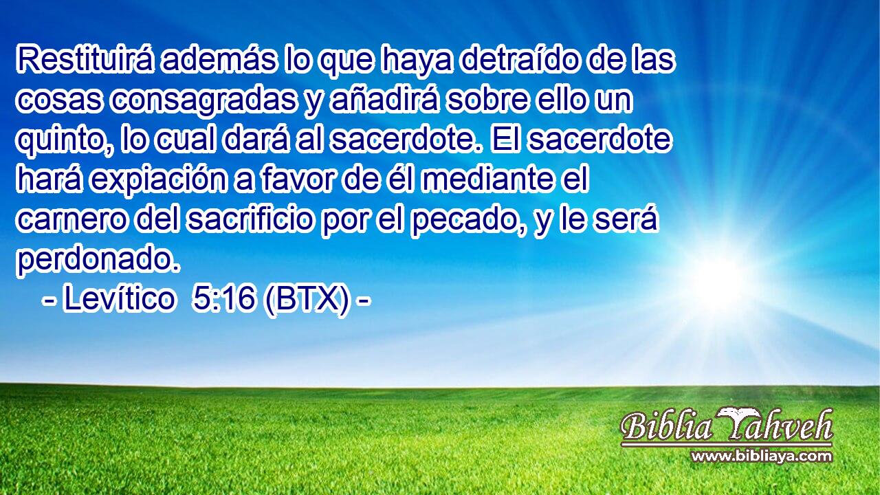 Restituirá además lo que haya detraído de las cosas consagradas y añadirá sobre ello un quinto, lo cual dará al sacerdote. El sacerdote hará expiación a favor de él mediante el carnero del sacrificio por el pecado, y le será perdonado.