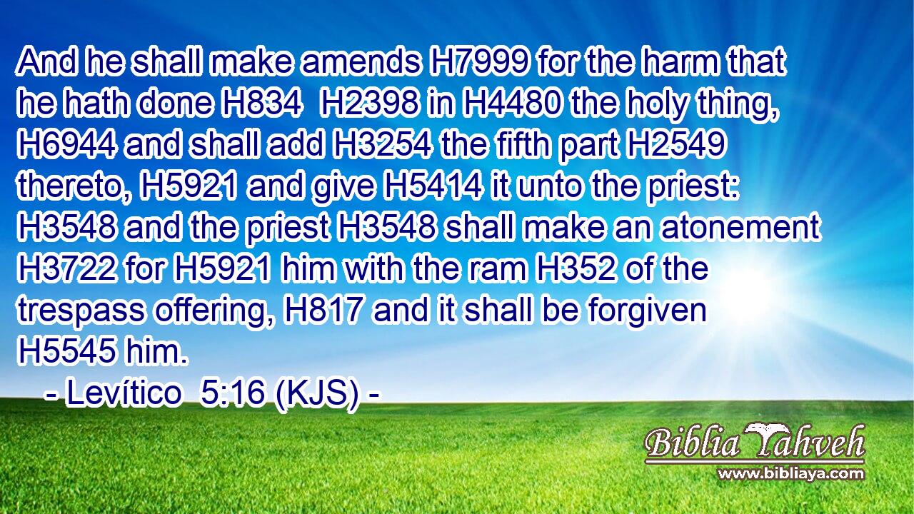 And he shall make amends H7999 for the harm that he hath done H834  H2398 in H4480 the holy thing, H6944 and shall add H3254 the fifth part H2549 thereto, H5921 and give H5414 it unto the priest: H3548 and the priest H3548 shall make an atonement H3722 for H5921 him with the ram H352 of the trespass offering, H817 and it shall be forgiven H5545 him.