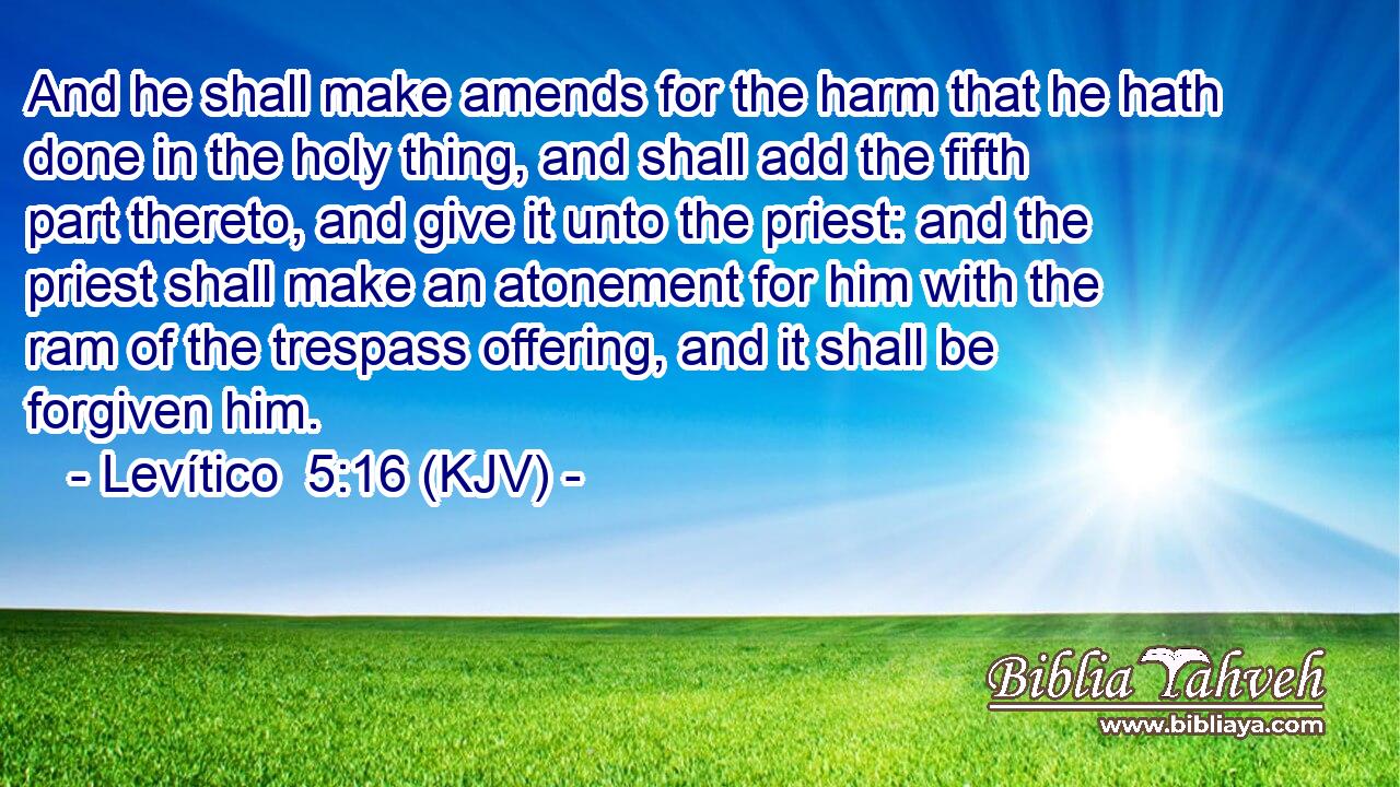 And he shall make amends for the harm that he hath done in the holy thing, and shall add the fifth part thereto, and give it unto the priest: and the priest shall make an atonement for him with the ram of the trespass offering, and it shall be forgiven him.