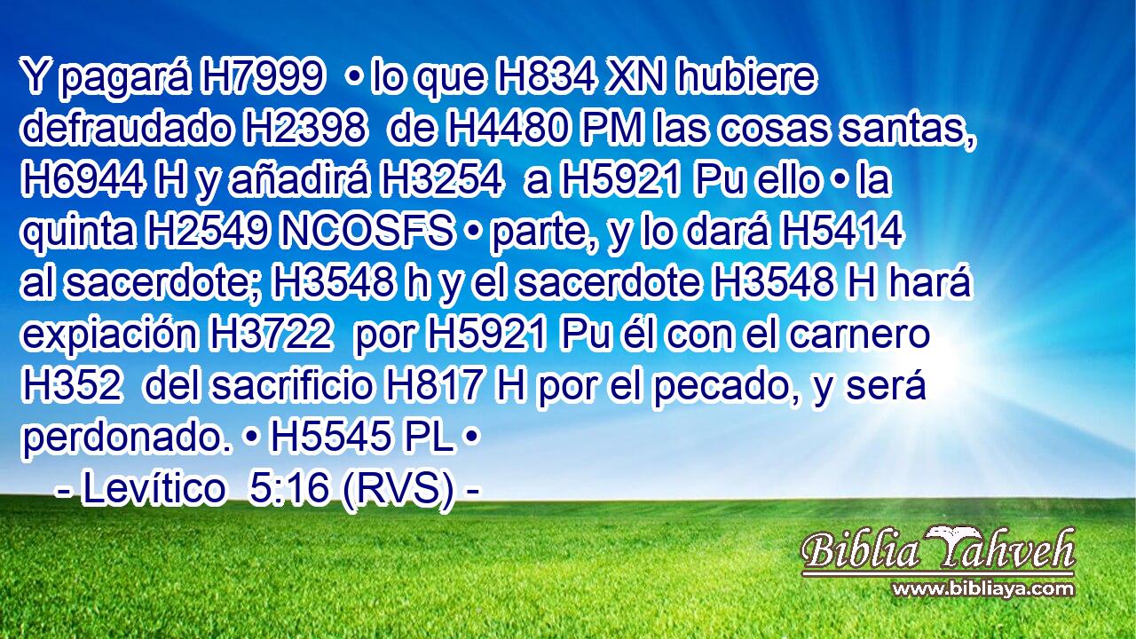 Y pagará H7999  • lo que H834 XN hubiere defraudado H2398  de H4480 PM las cosas santas, H6944 H y añadirá H3254  a H5921 Pu ello • la quinta H2549 NCOSFS • parte, y lo dará H5414  al sacerdote; H3548 h y el sacerdote H3548 H hará expiación H3722  por H5921 Pu él con el carnero H352  del sacrificio H817 H por el pecado, y será perdonado. • H5545 PL • 
