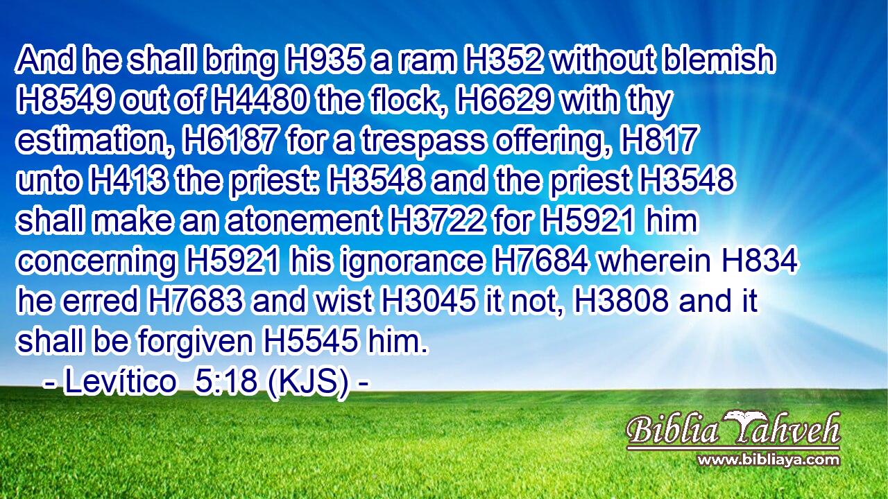 And he shall bring H935 a ram H352 without blemish H8549 out of H4480 the flock, H6629 with thy estimation, H6187 for a trespass offering, H817 unto H413 the priest: H3548 and the priest H3548 shall make an atonement H3722 for H5921 him concerning H5921 his ignorance H7684 wherein H834 he erred H7683 and wist H3045 it not, H3808 and it shall be forgiven H5545 him.