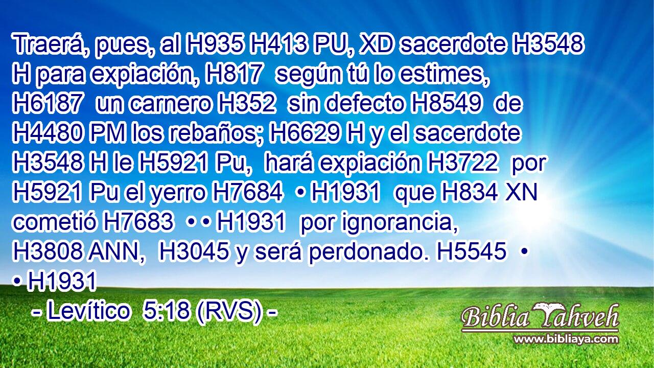 Traerá, pues, al H935 H413 PU, XD sacerdote H3548 H para expiación, H817  según tú lo estimes, H6187  un carnero H352  sin defecto H8549  de H4480 PM los rebaños; H6629 H y el sacerdote H3548 H le H5921 Pu,  hará expiación H3722  por H5921 Pu el yerro H7684  • H1931  que H834 XN cometió H7683  • • H1931  por ignorancia, H3808 ANN,  H3045 y será perdonado. H5545  • • H1931 