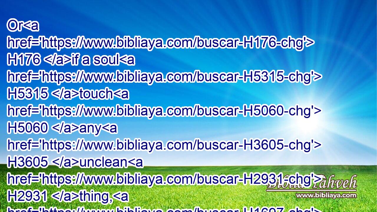 Or H176 if a soul H5315 touch H5060 any H3605 unclean H2931 thing, H1697 whether H176 it be a carcase H5038 of an unclean H2931 beast, H2416 or H176 a carcase H5038 of unclean H2931 cattle, H929 or H176 the carcase H5038 of unclean H2931 creeping things, H8318 and if it be hidden H5956 from H4480 him; he H1931 also shall be unclean, H2931 and guilty.H816
