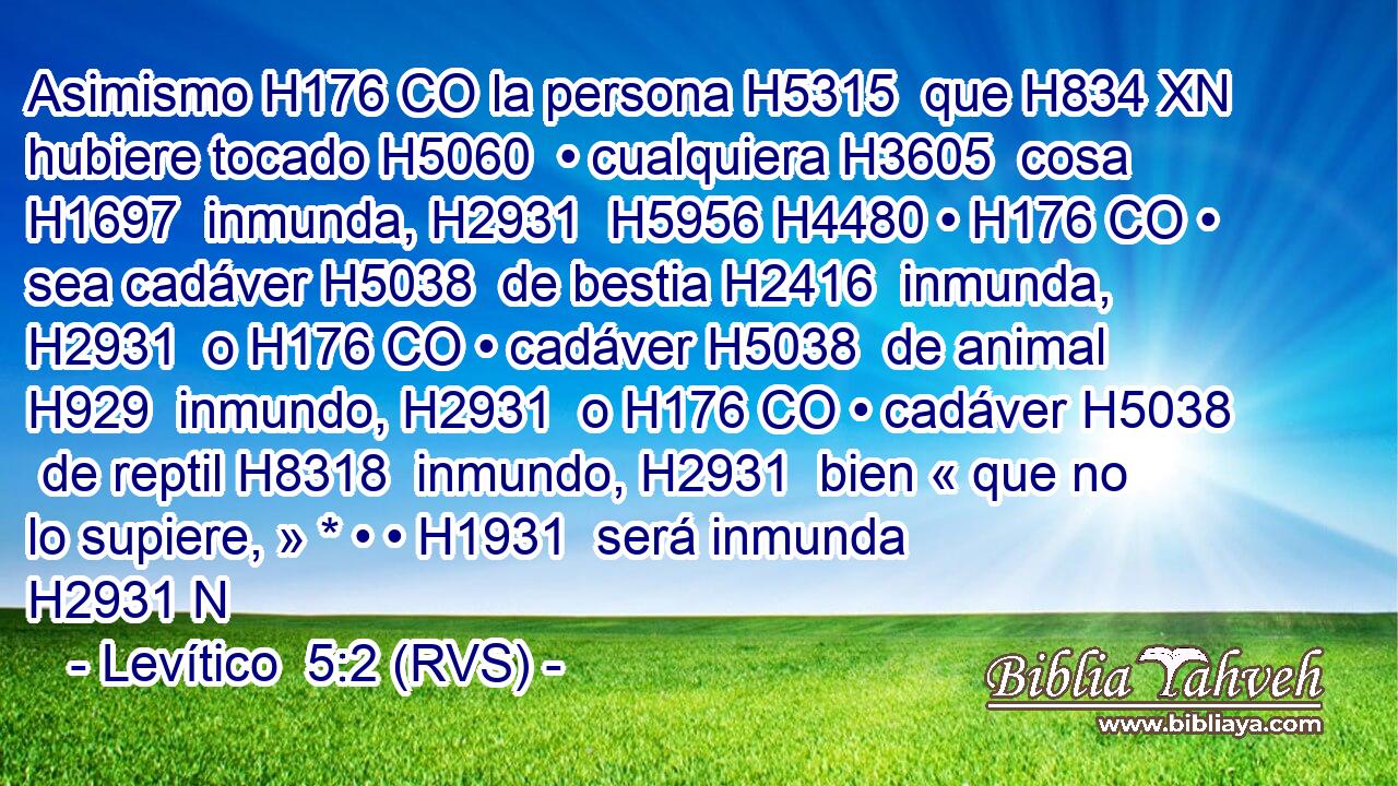 Asimismo H176 CO la persona H5315  que H834 XN hubiere tocado H5060  • cualquiera H3605  cosa H1697  inmunda, H2931  H5956 H4480 • H176 CO • sea cadáver H5038  de bestia H2416  inmunda, H2931  o H176 CO • cadáver H5038  de animal H929  inmundo, H2931  o H176 CO • cadáver H5038  de reptil H8318  inmundo, H2931  bien « que no lo supiere, » * • • H1931  será inmunda H2931 N