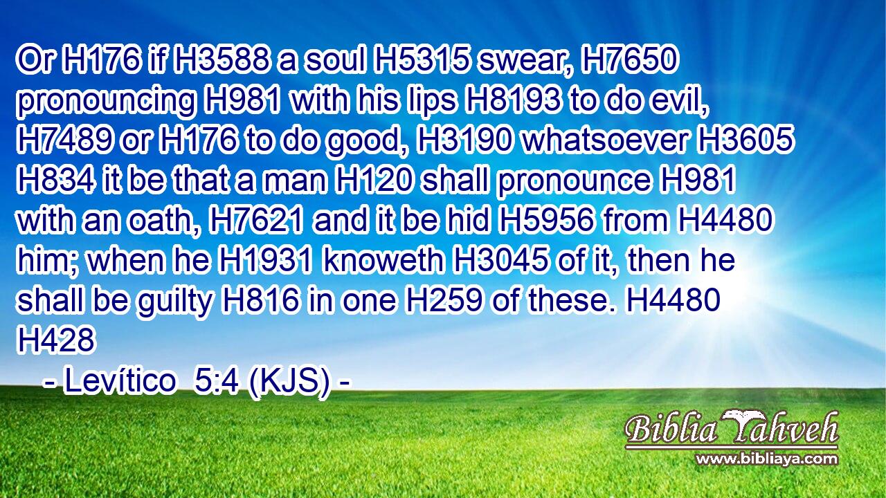 Or H176 if H3588 a soul H5315 swear, H7650 pronouncing H981 with his lips H8193 to do evil, H7489 or H176 to do good, H3190 whatsoever H3605  H834 it be that a man H120 shall pronounce H981 with an oath, H7621 and it be hid H5956 from H4480 him; when he H1931 knoweth H3045 of it, then he shall be guilty H816 in one H259 of these. H4480 H428