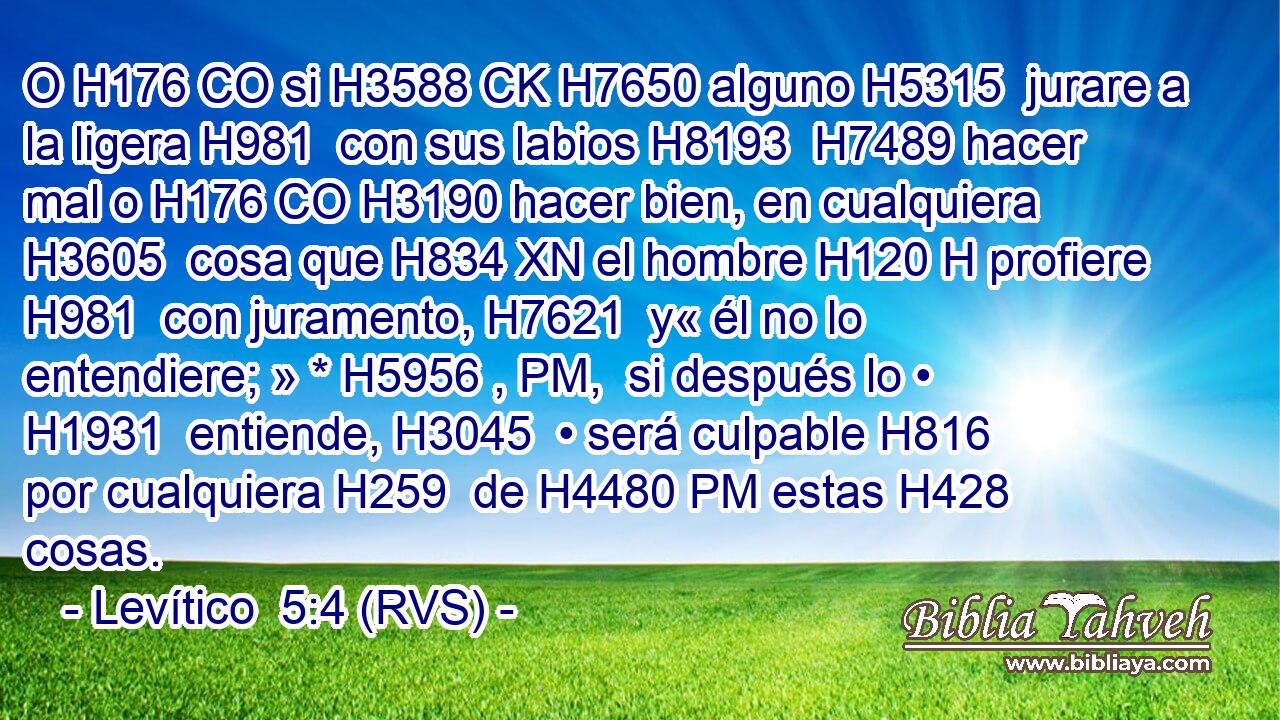 O H176 CO si H3588 CK H7650 alguno H5315  jurare a la ligera H981  con sus labios H8193  H7489 hacer mal o H176 CO H3190 hacer bien, en cualquiera H3605  cosa que H834 XN el hombre H120 H profiere H981  con juramento, H7621  y« él no lo entendiere; » * H5956 , PM,  si después lo • H1931  entiende, H3045  • será culpable H816  por cualquiera H259  de H4480 PM estas H428  cosas.