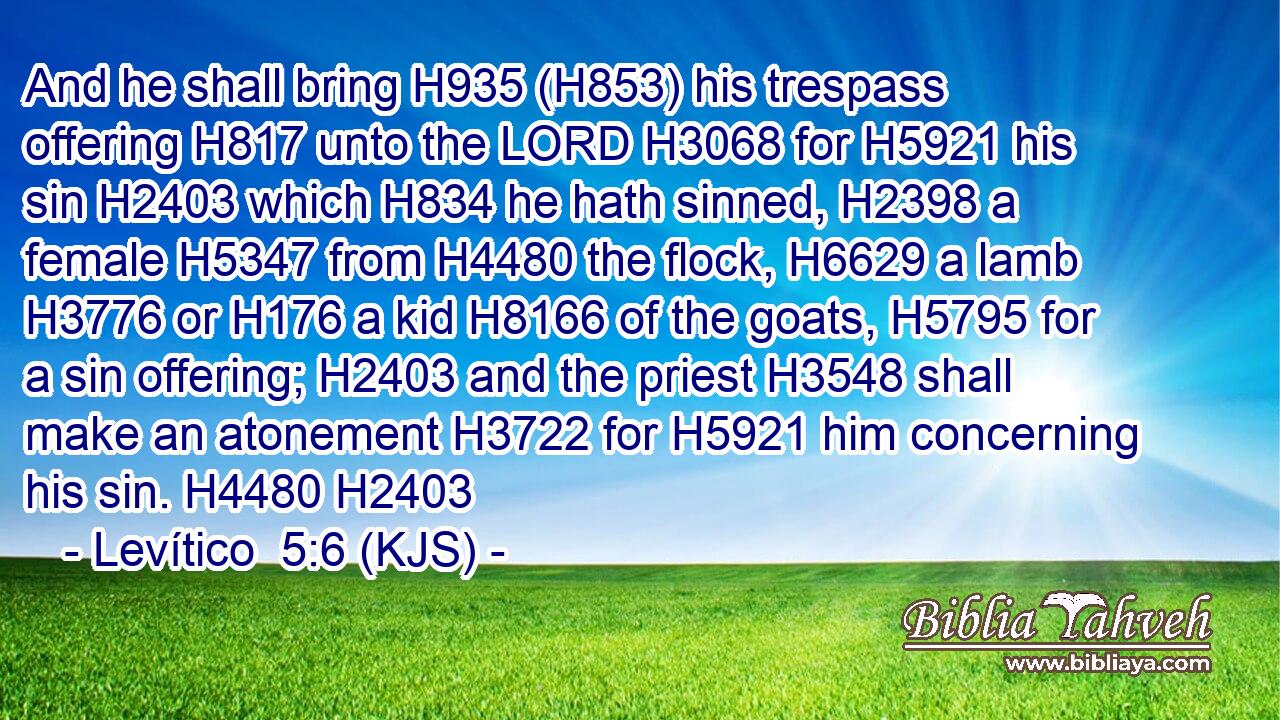 And he shall bring H935 (H853) his trespass offering H817 unto the LORD H3068 for H5921 his sin H2403 which H834 he hath sinned, H2398 a female H5347 from H4480 the flock, H6629 a lamb H3776 or H176 a kid H8166 of the goats, H5795 for a sin offering; H2403 and the priest H3548 shall make an atonement H3722 for H5921 him concerning his sin. H4480 H2403