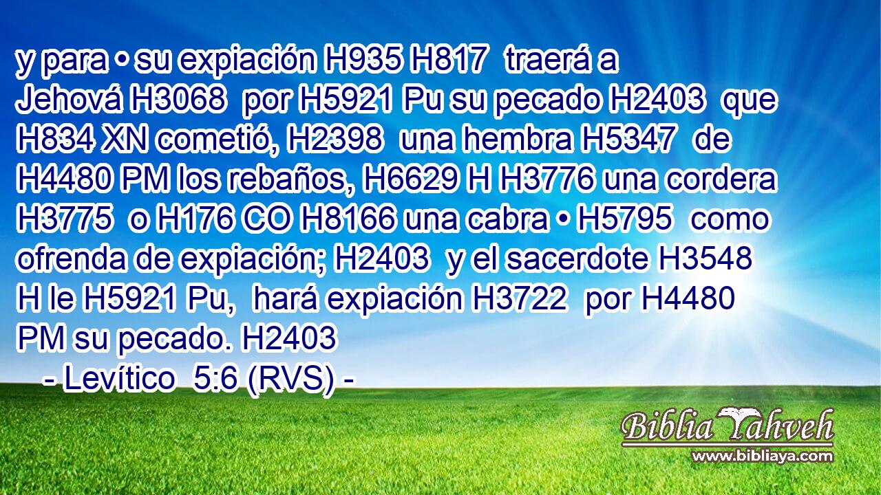 y para • su expiación H935 H817  traerá a Jehová H3068  por H5921 Pu su pecado H2403  que H834 XN cometió, H2398  una hembra H5347  de H4480 PM los rebaños, H6629 H H3776 una cordera H3775  o H176 CO H8166 una cabra • H5795  como ofrenda de expiación; H2403  y el sacerdote H3548 H le H5921 Pu,  hará expiación H3722  por H4480 PM su pecado. H2403  