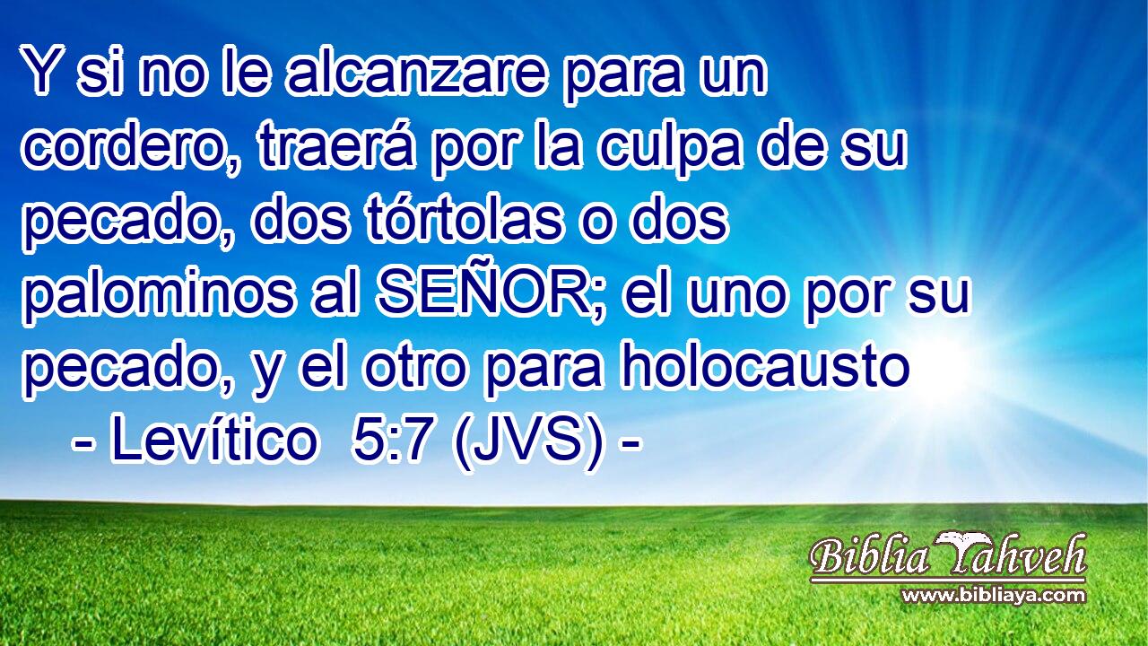 Y si no le alcanzare para un cordero, traerá por la culpa de su pecado, dos tórtolas o dos palominos al SEÑOR; el uno por su pecado, y el otro para holocausto