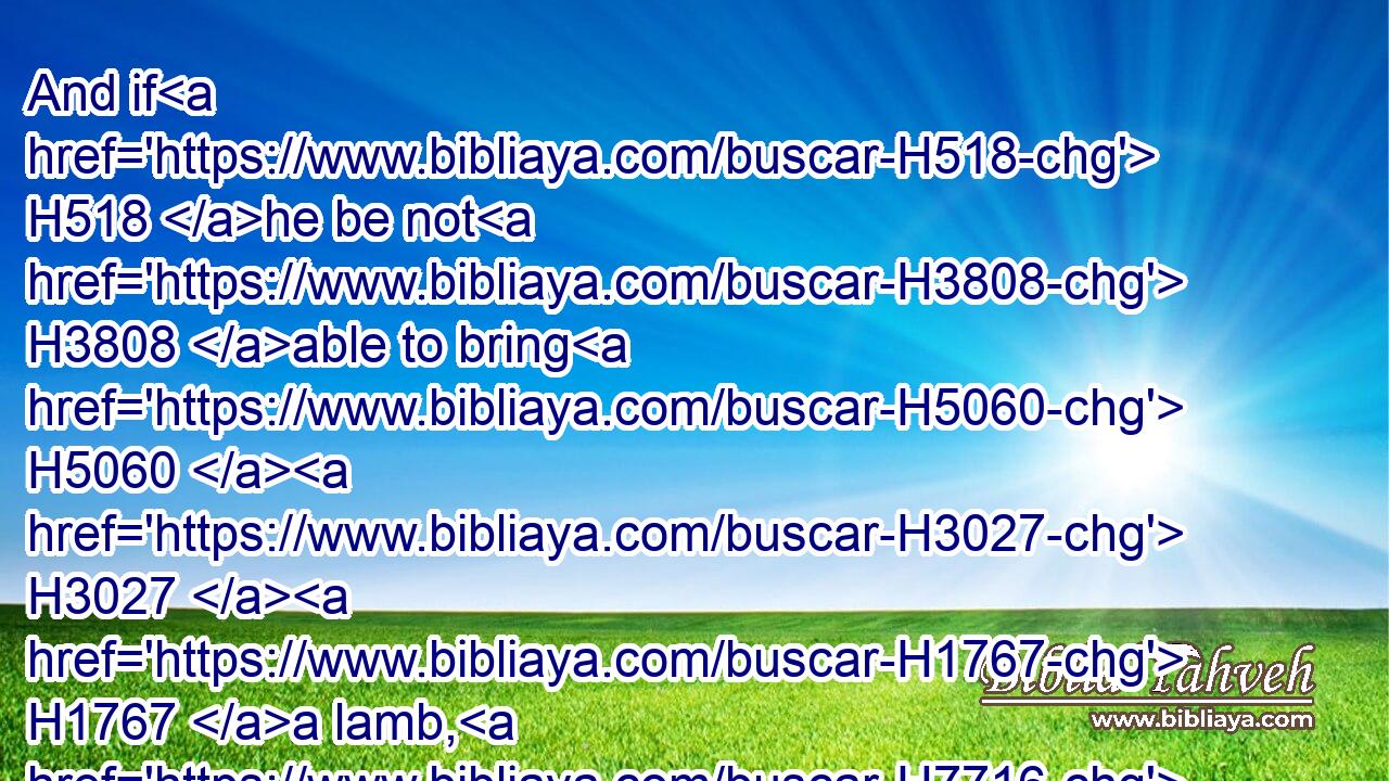 And if H518 he be not H3808 able to bring H5060  H3027  H1767 a lamb, H7716 then he shall bring H935 (H853) for his trespass, H817 which H834 he hath committed, H2398 two H8147 turtledoves, H8449 or H176 two H8147 young H1121 pigeons, H3123 unto the LORD; H3068 one H259 for a sin offering, H2403 and the other H259 for a burnt offering.H5930