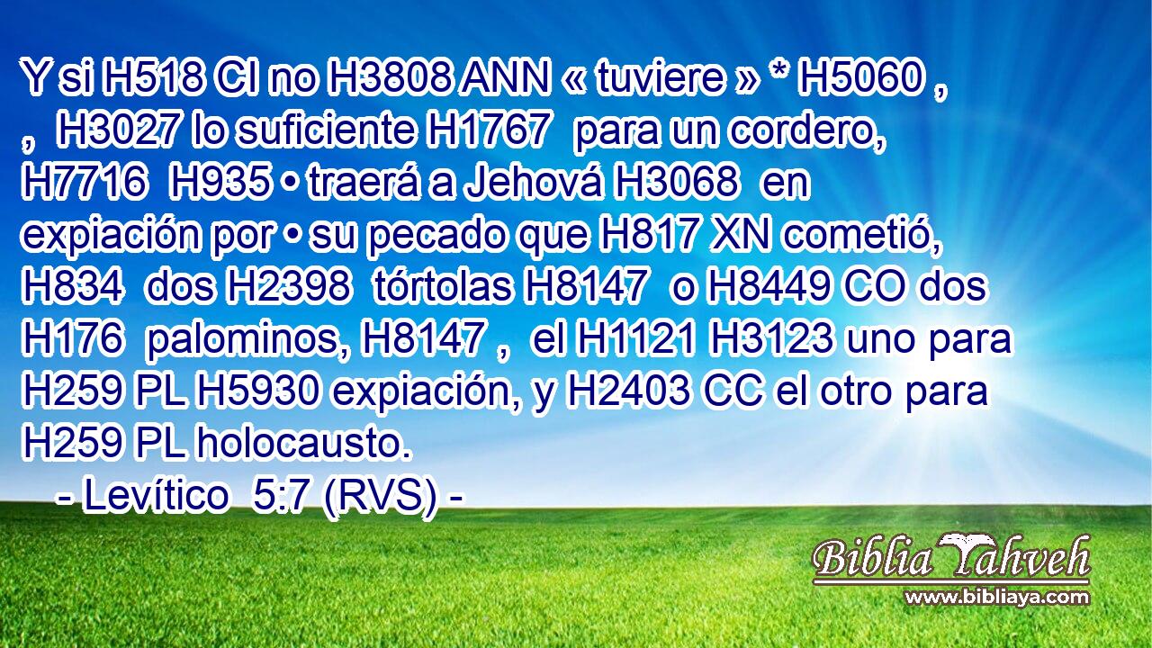 Y si H518 CI no H3808 ANN « tuviere » * H5060 , ,  H3027 lo suficiente H1767  para un cordero, H7716  H935 • traerá a Jehová H3068  en expiación por • su pecado que H817 XN cometió, H834  dos H2398  tórtolas H8147  o H8449 CO dos H176  palominos, H8147 ,  el H1121 H3123 uno para H259 PL H5930 expiación, y H2403 CC el otro para H259 PL holocausto. 