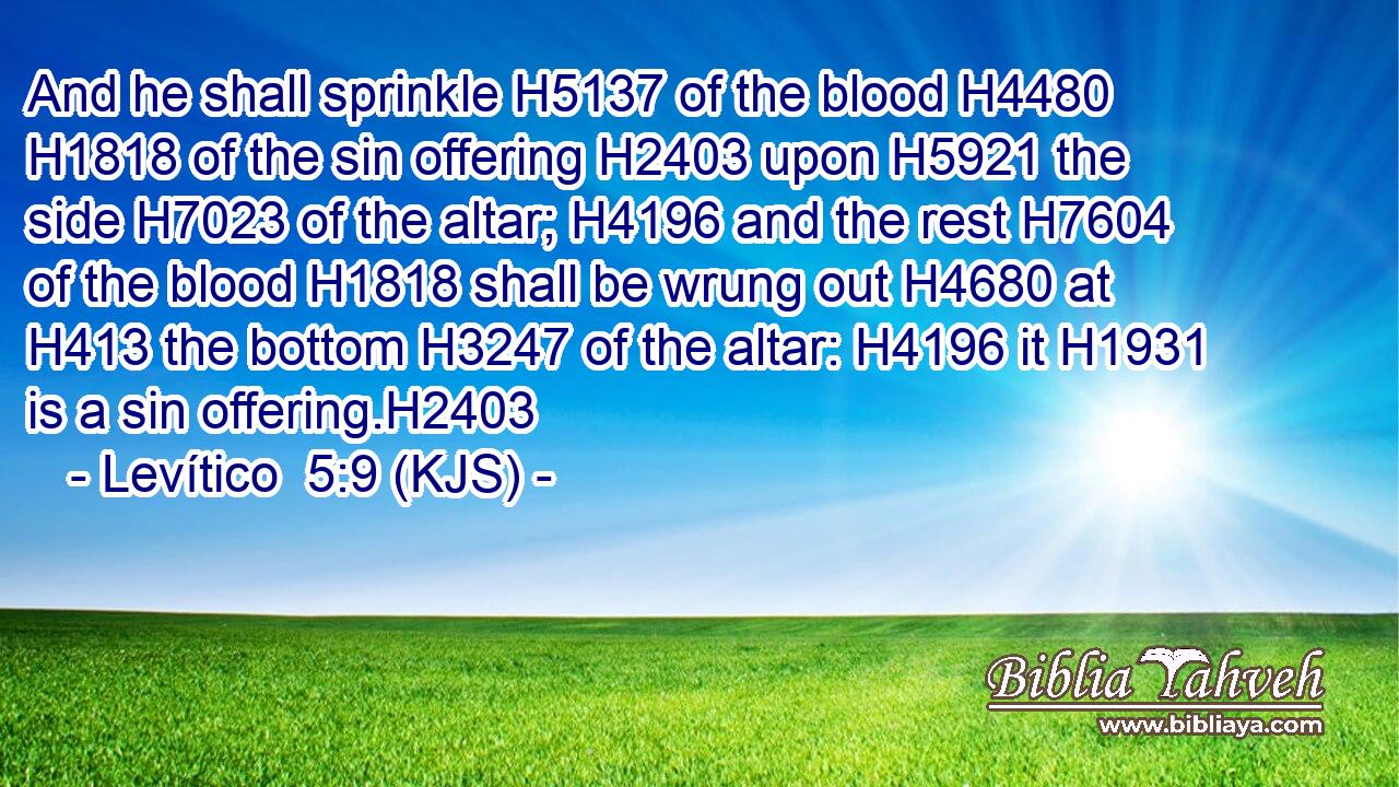And he shall sprinkle H5137 of the blood H4480  H1818 of the sin offering H2403 upon H5921 the side H7023 of the altar; H4196 and the rest H7604 of the blood H1818 shall be wrung out H4680 at H413 the bottom H3247 of the altar: H4196 it H1931 is a sin offering.H2403