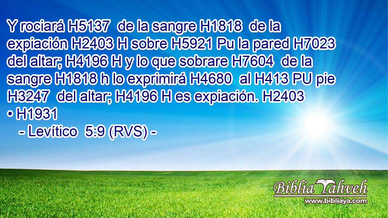Y rociará H5137  de la sangre H1818  de la expiación H2403 H sobre H5921 Pu la pared H7023  del altar; H4196 H y lo que sobrare H7604  de la sangre H1818 h lo exprimirá H4680  al H413 PU pie H3247  del altar; H4196 H es expiación. H2403  • H1931  
