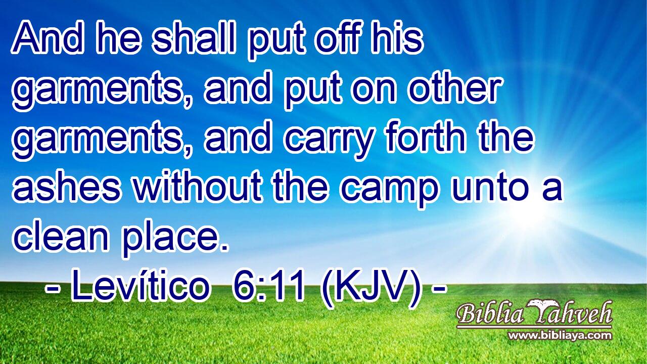 And he shall put off his garments, and put on other garments, and carry forth the ashes without the camp unto a clean place.