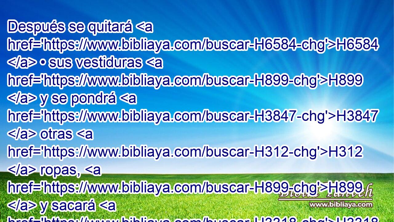 Después se quitará H6584  • sus vestiduras H899  y se pondrá H3847  otras H312  ropas, H899  y sacará H3318  • las cenizas H1880 H • H413 PU • fuera H2351  del campamento H4264 h a H413 PU un lugar H4725  limpio. H2889  