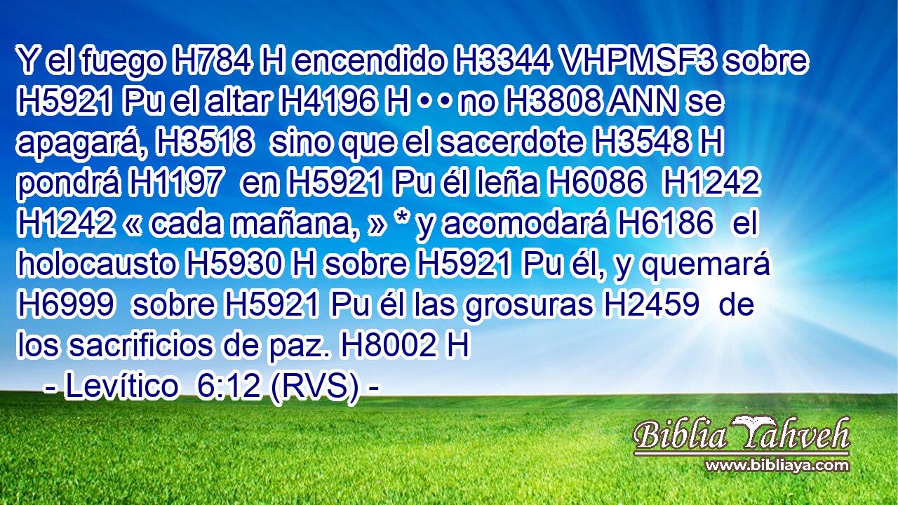Y el fuego H784 H encendido H3344 VHPMSF3 sobre H5921 Pu el altar H4196 H • • no H3808 ANN se apagará, H3518  sino que el sacerdote H3548 H pondrá H1197  en H5921 Pu él leña H6086  H1242 H1242 « cada mañana, » * y acomodará H6186  el holocausto H5930 H sobre H5921 Pu él, y quemará H6999  sobre H5921 Pu él las grosuras H2459  de los sacrificios de paz. H8002 H 