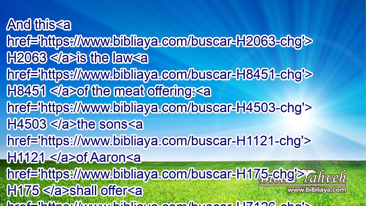 And this H2063 is the law H8451 of the meat offering: H4503 the sons H1121 of Aaron H175 shall offer H7126 it before H6440 the LORD, H3068 before H413  H6440 the altar.H4196