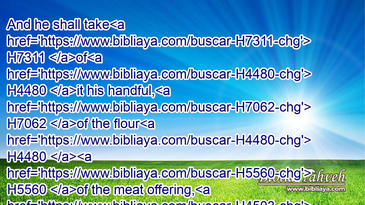 And he shall take H7311 of H4480 it his handful, H7062 of the flour H4480  H5560 of the meat offering, H4503 and of the oil H4480  H8081 thereof, and all H3605 the frankincense H3828 which H834 is upon H5921 the meat offering, H4503 and shall burn H6999 it upon the altar H4196 for a sweet H5207 savour, H7381 even the memorial H234 of it, unto the LORD.H3068